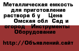 Металлическая емкость для приготовление раствора б/у. › Цена ­ 550 - Омская обл. Сад и огород » Инструменты. Оборудование   